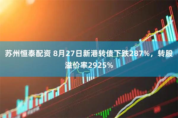 苏州恒泰配资 8月27日新港转债下跌287%，转股溢价率2925%