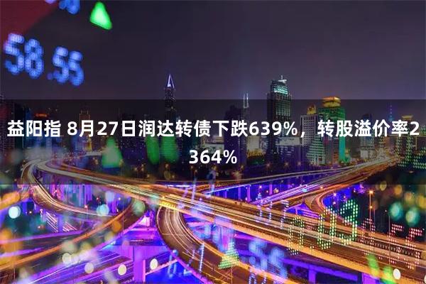 益阳指 8月27日润达转债下跌639%，转股溢价率2364%
