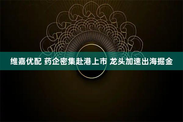 维嘉优配 药企密集赴港上市 龙头加速出海掘金