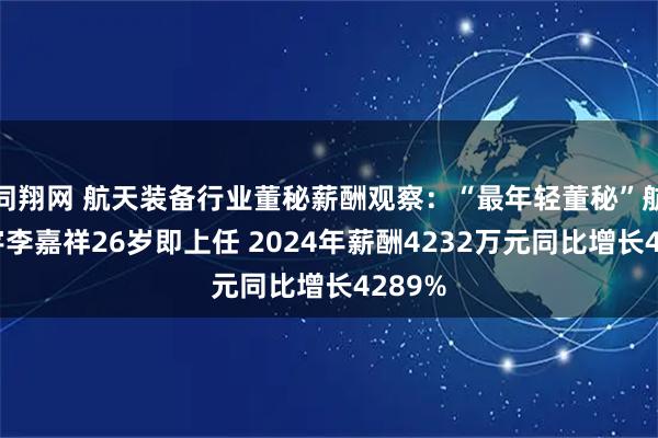 同翔网 航天装备行业董秘薪酬观察：“最年轻董秘”航天环宇李嘉祥26岁即上任 2024年薪酬4232万元同比增长4289%