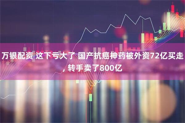 万银配资 这下亏大了 国产抗癌神药被外资72亿买走, 转手卖了800亿