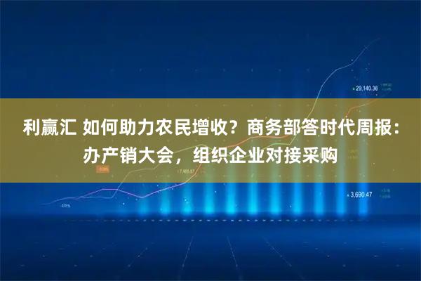 利赢汇 如何助力农民增收？商务部答时代周报：办产销大会，组织企业对接采购