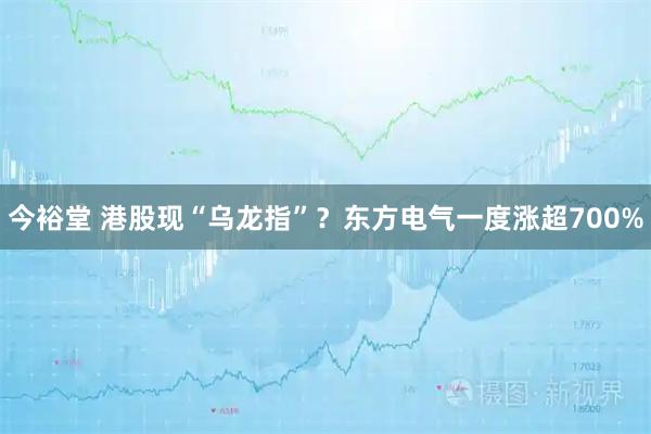 今裕堂 港股现“乌龙指”？东方电气一度涨超700%