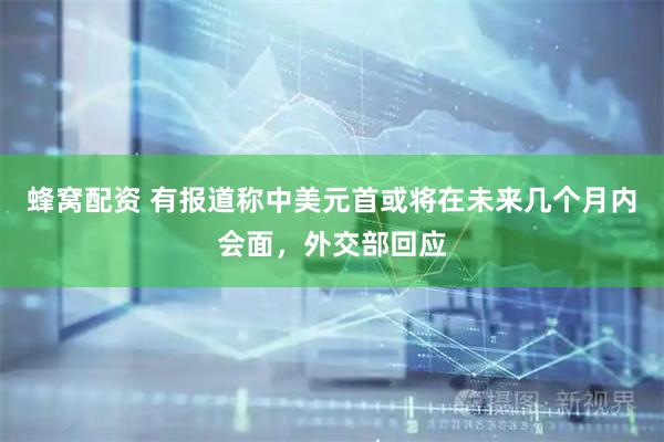 蜂窝配资 有报道称中美元首或将在未来几个月内会面，外交部回应