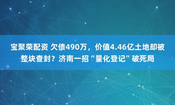 宝聚荣配资 欠债490万，价值4.46亿土地却被整块查封？济南一招“量化登记”破死局