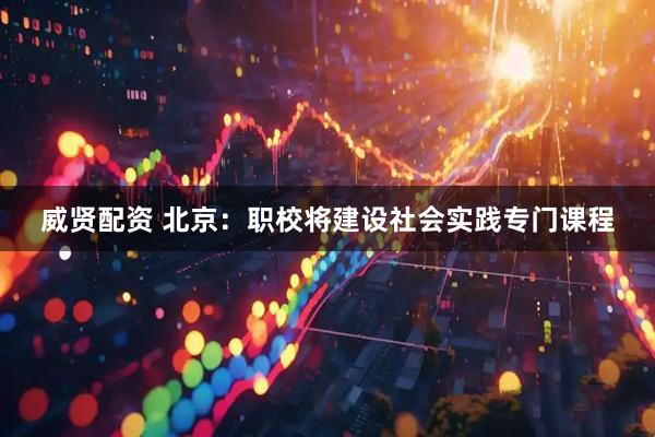威贤配资 北京：职校将建设社会实践专门课程