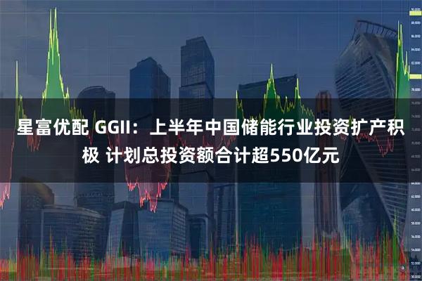 星富优配 GGII：上半年中国储能行业投资扩产积极 计划总投资额合计超550亿元