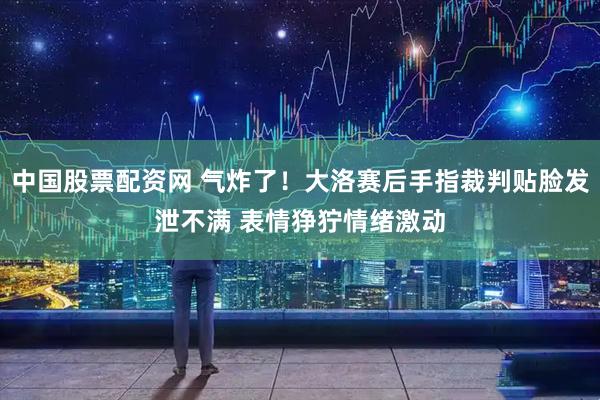 中国股票配资网 气炸了！大洛赛后手指裁判贴脸发泄不满 表情狰狞情绪激动