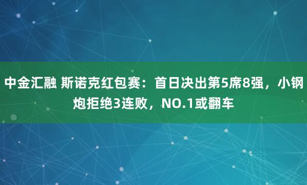 中金汇融 斯诺克红包赛：首日决出第5席8强，小钢炮拒绝3连败，NO.1或翻车
