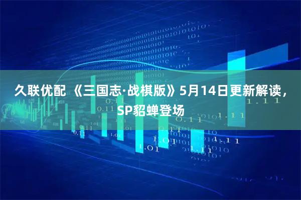 久联优配 《三国志·战棋版》5月14日更新解读，SP貂蝉登场