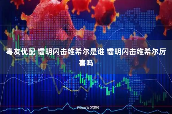 粤友优配 镭明闪击维希尔是谁 镭明闪击维希尔厉害吗