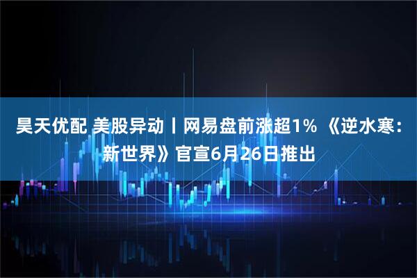 昊天优配 美股异动丨网易盘前涨超1% 《逆水寒：新世界》官宣6月26日推出