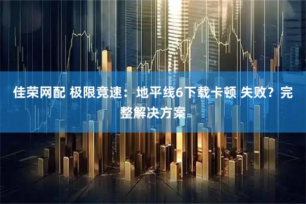 佳荣网配 极限竞速:地平线6下载卡顿 失败?完整解决方案