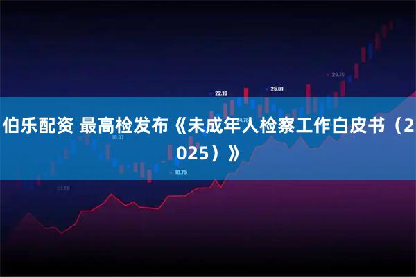 伯乐配资 最高检发布《未成年人检察工作白皮书（2025）》