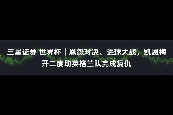 三星证券 世界杯｜恩怨对决、进球大战，凯恩梅开二度助英格兰队完成复仇