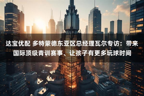 达宝优配 多特蒙德东亚区总经理瓦尔专访：带来国际顶级青训赛事、让孩子有更多玩球时间