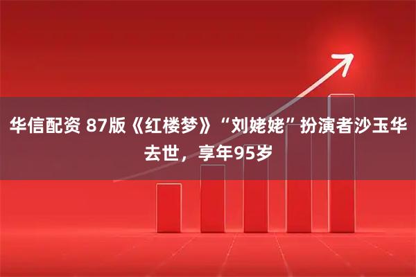 华信配资 87版《红楼梦》“刘姥姥”扮演者沙玉华去世，享年95岁